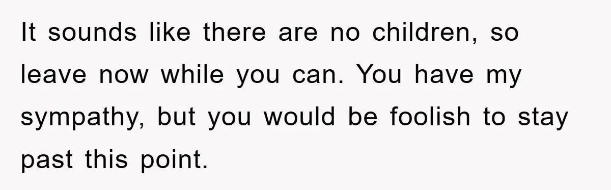 It sounds like there are no children, so leave now while you can. You have my sympathy, but you would be foolish to stay past this point.