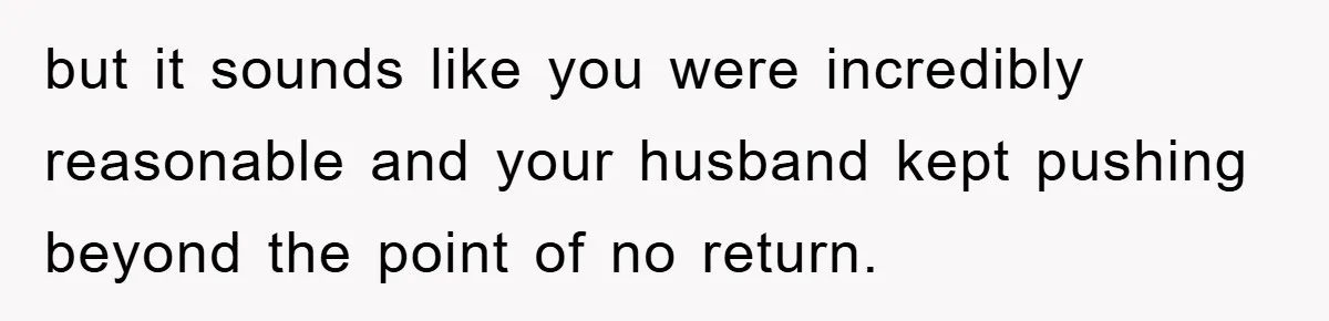 but it sounds like you were incredibly reasonable and your husband kept pushing beyond the point of no return.