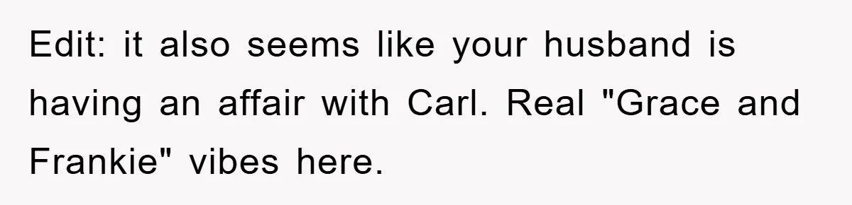Edit: it also seems like your husband is having an affair with Carl. Real "Grace and Frankie" vibes here.