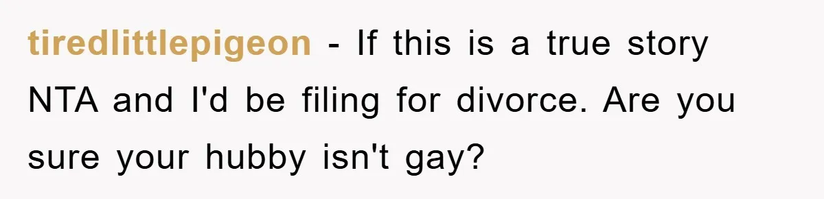 tiredlittlepigeon − If this is a true story NTA and I'd be filing for divorce. Are you sure your hubby isn't gay?