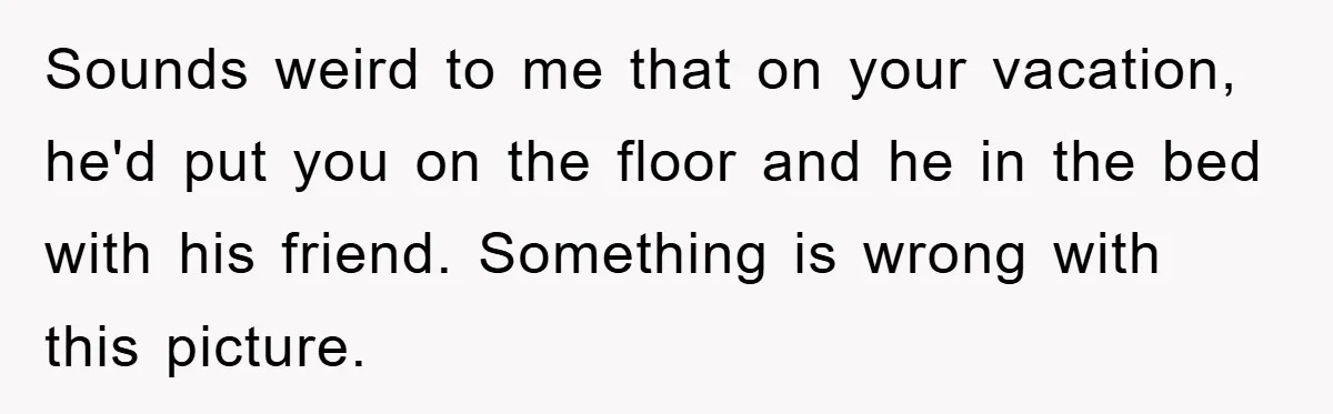 Sounds weird to me that on your vacation, he'd put you on the floor and he in the bed with his friend. Something is wrong with this picture.