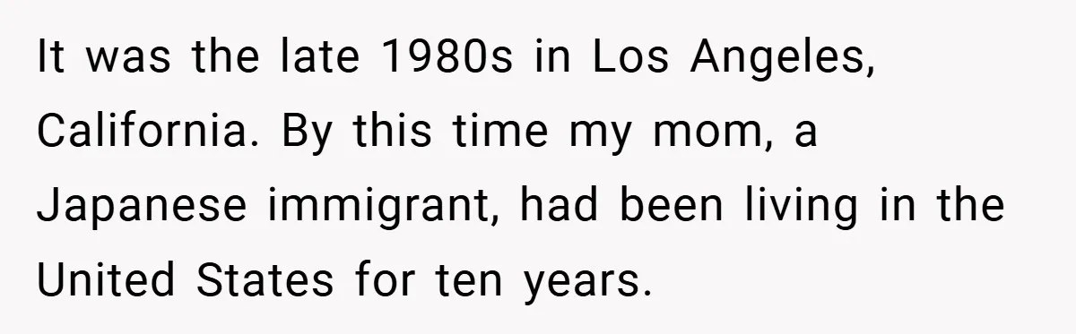 It was the late 1980s in Los Angeles, California. By this time my mom, a Japanese immigrant, had been living in the United States for ten years.