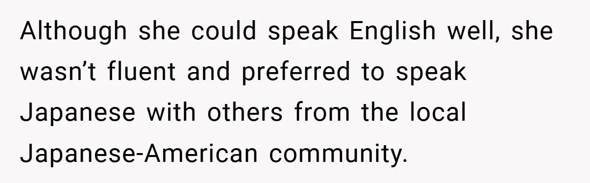Although she could speak English well, she wasn’t fluent and preferred to speak Japanese with others from the local Japanese-American community.