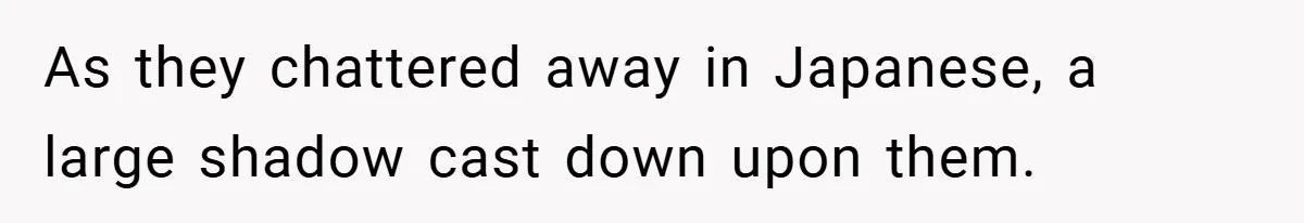 As they chattered away in Japanese, a large shadow cast down upon them.