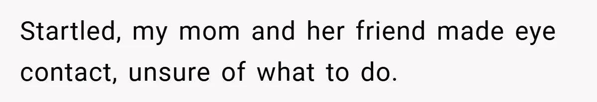 Startled, my mom and her friend made eye contact, unsure of what to do.