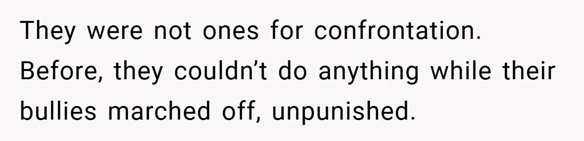 They were not ones for confrontation. Before, they couldn’t do anything while their bullies marched off, unpunished.