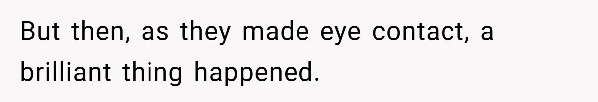 But then, as they made eye contact, a brilliant thing happened.