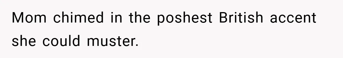 Mom chimed in the poshest British accent she could muster.