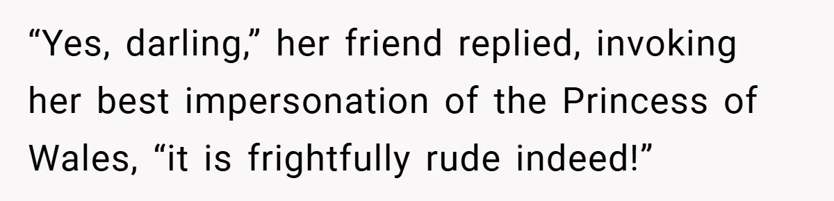 “Yes, darling,” her friend replied, invoking her best impersonation of the Princess of Wales, “it is frightfully rude indeed!”