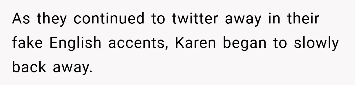 As they continued to twitter away in their fake English accents, Karen began to slowly back away.