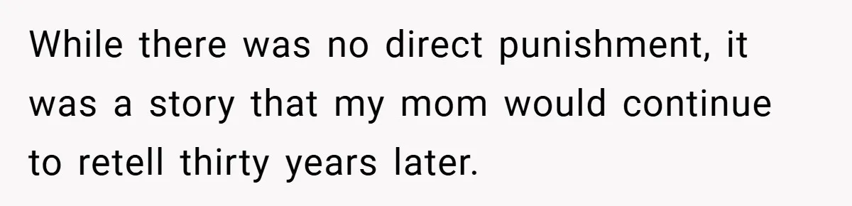 While there was no direct punishment, it was a story that my mom would continue to retell thirty years later.