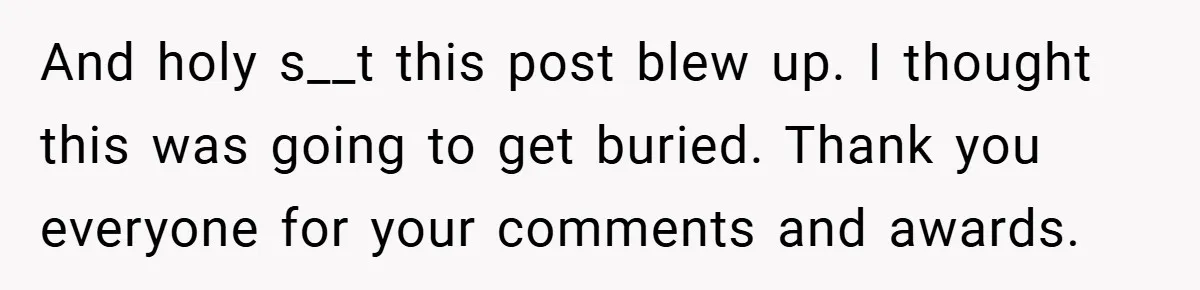 And holy s__t this post blew up. I thought this was going to get buried. Thank you everyone for your comments and awards.