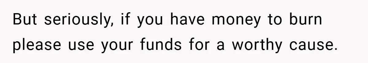 But seriously, if you have money to burn please use your funds for a worthy cause.