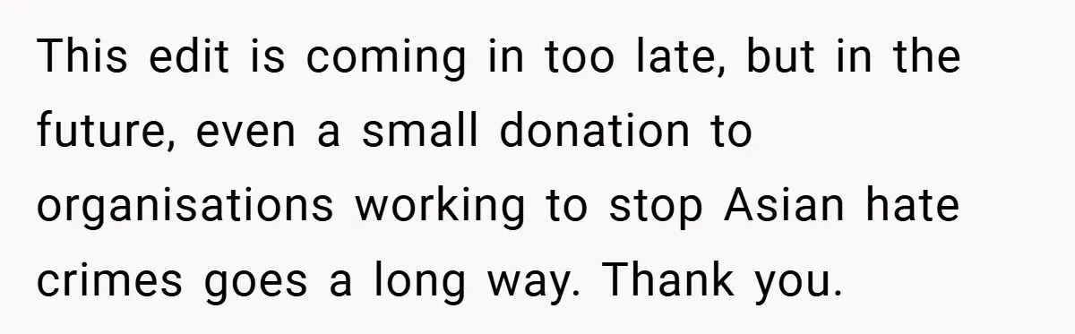 This edit is coming in too late, but in the future, even a small donation to organisations working to stop Asian hate crimes goes a long way. Thank you.