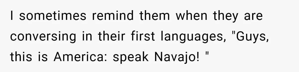 I sometimes remind them when they are conversing in their first languages, "Guys, this is America: speak Navajo! "