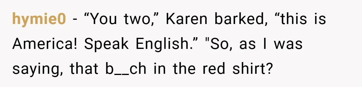 hymie0 − “You two,” Karen barked, “this is America! Speak English.” "So, as I was saying, that b__ch in the red shirt?