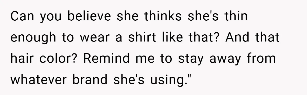Can you believe she thinks she's thin enough to wear a shirt like that? And that hair color? Remind me to stay away from whatever brand she's using."