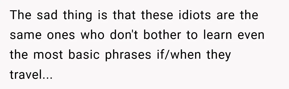 The sad thing is that these idiots are the same ones who don't bother to learn even the most basic phrases if/when they travel...