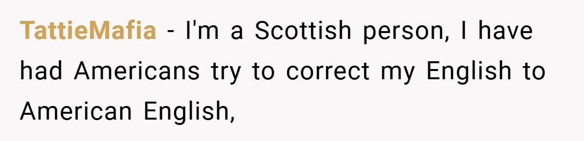TattieMafia − I'm a Scottish person, I have had Americans try to correct my English to American English,
