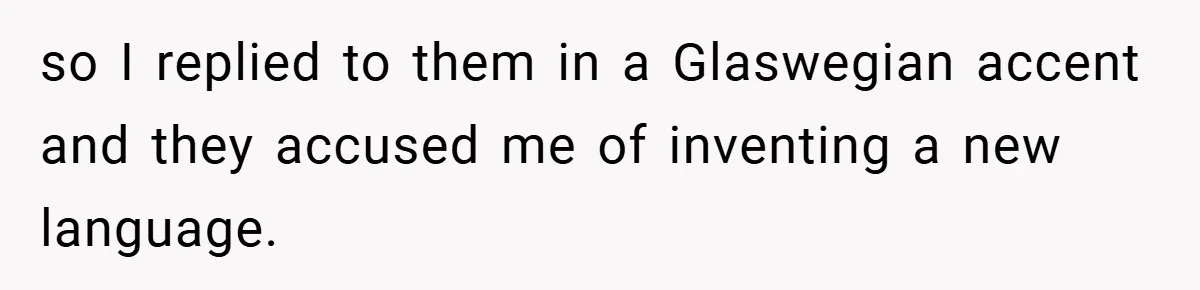 so I replied to them in a Glaswegian accent and they accused me of inventing a new language.