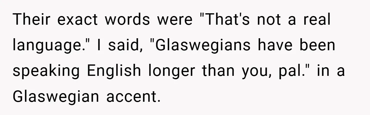 Their exact words were "That's not a real language." I said, "Glaswegians have been speaking English longer than you, pal." in a Glaswegian accent.