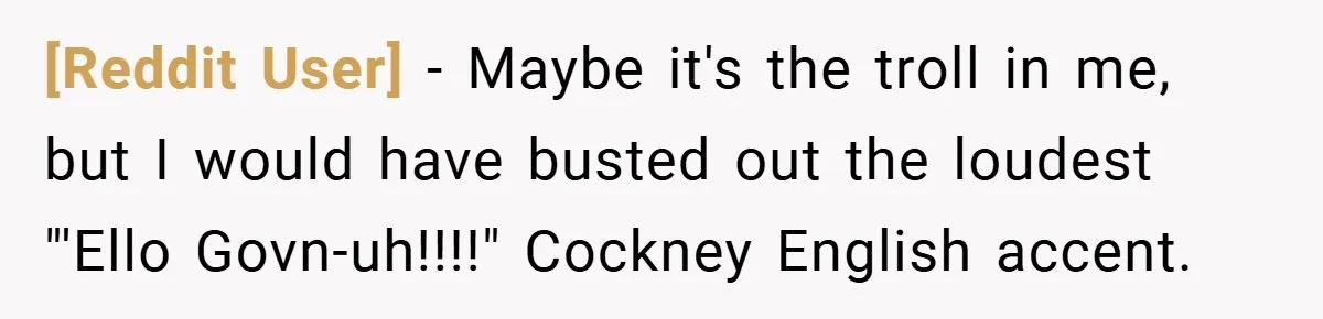 [Reddit User] − Maybe it's the troll in me, but I would have busted out the loudest "'Ello Govn-uh!!!!" Cockney English accent.