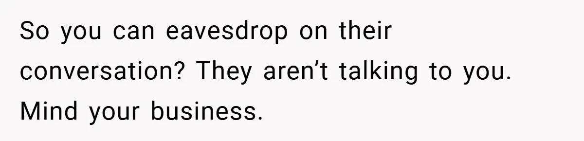 So you can eavesdrop on their conversation? They aren’t talking to you. Mind your business.