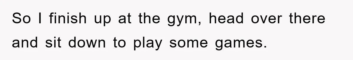 So I finish up at the gym, head over there and sit down to play some games.