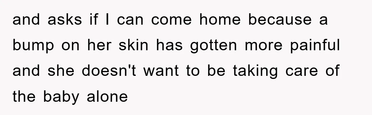 and asks if I can come home because a bump on her skin has gotten more painful and she doesn't want to be taking care of the baby alone