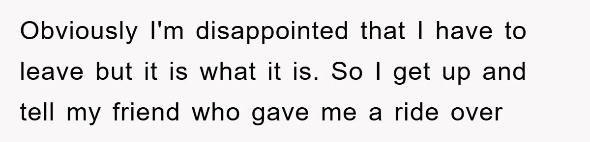 Obviously I'm disappointed that I have to leave but it is what it is. So I get up and tell my friend who gave me a ride over