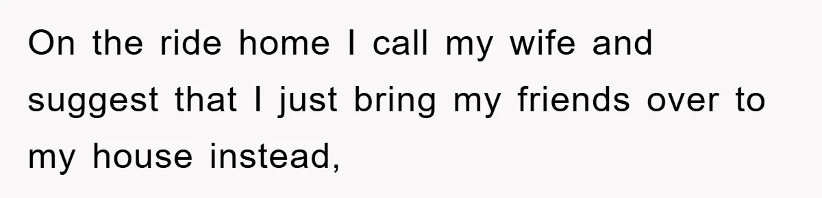 On the ride home I call my wife and suggest that I just bring my friends over to my house instead,