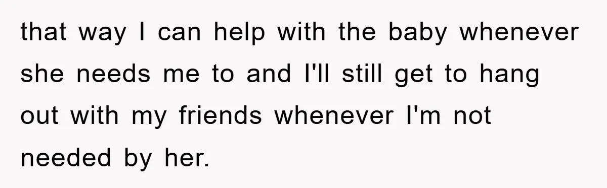 that way I can help with the baby whenever she needs me to and I'll still get to hang out with my friends whenever I'm not needed by her.