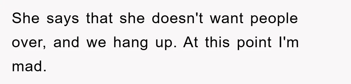 She says that she doesn't want people over, and we hang up. At this point I'm mad.