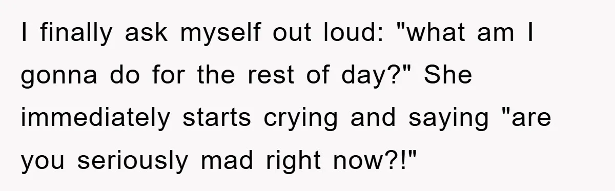 I finally ask myself out loud: "what am I gonna do for the rest of day?" She immediately starts crying and saying "are you seriously mad right now?!"