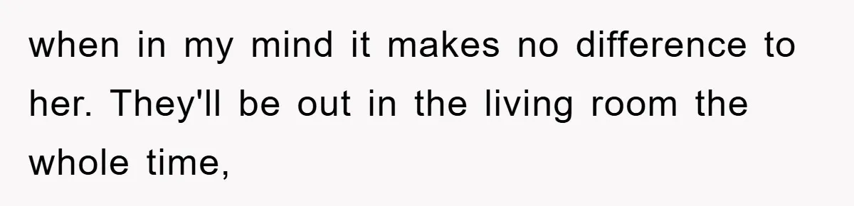 when in my mind it makes no difference to her. They'll be out in the living room the whole time,