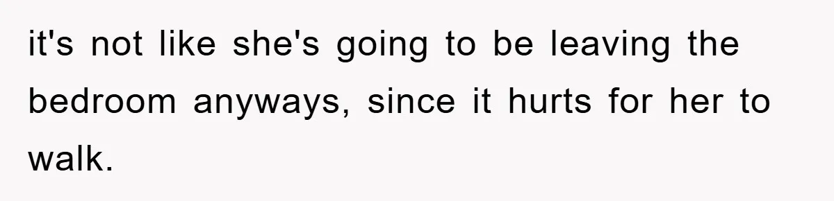 it's not like she's going to be leaving the bedroom anyways, since it hurts for her to walk.
