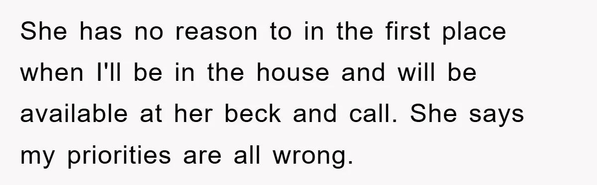 She has no reason to in the first place when I'll be in the house and will be available at her beck and call. She says my priorities are all...