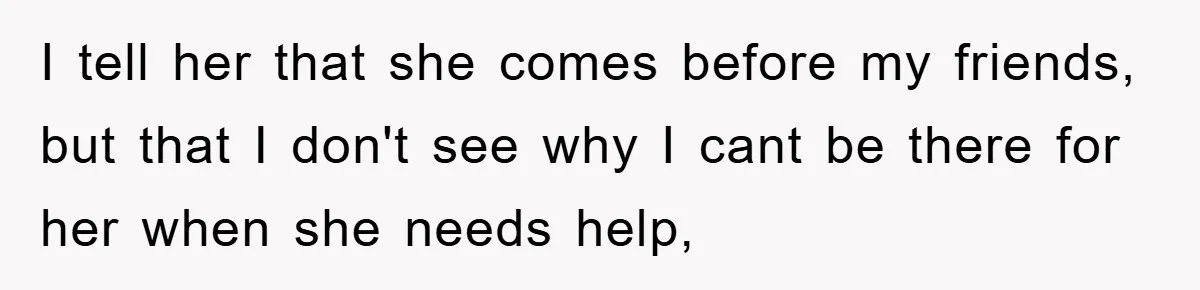 I tell her that she comes before my friends, but that I don't see why I cant be there for her when she needs help,