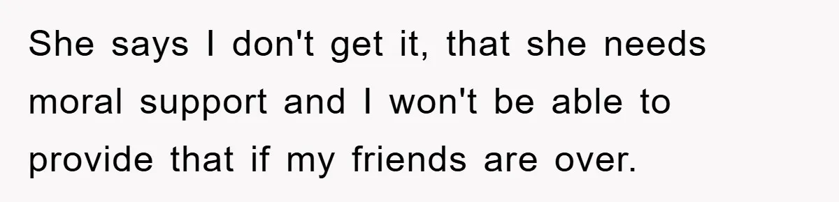 She says I don't get it, that she needs moral support and I won't be able to provide that if my friends are over.