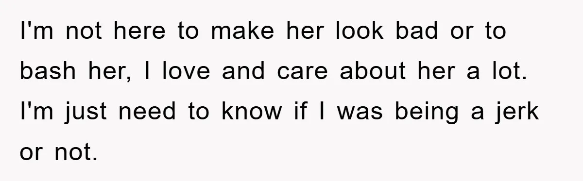 I'm not here to make her look bad or to bash her, I love and care about her a lot. I'm just need to know if I was being a...