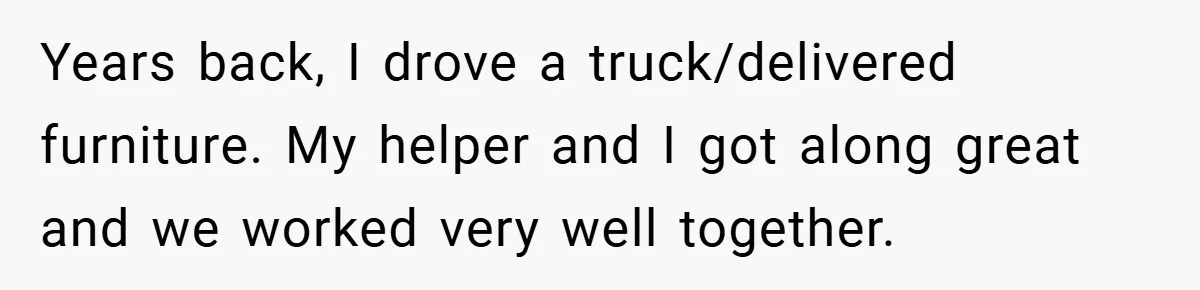 Years back, I drove a truck/delivered furniture. My helper and I got along great and we worked very well together.