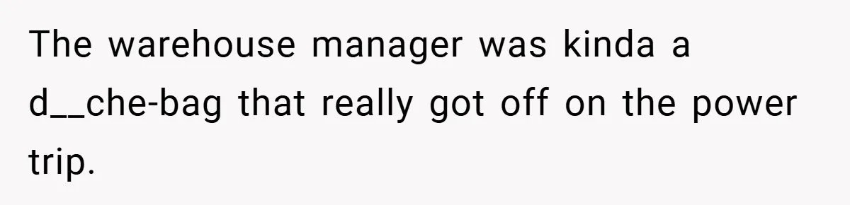 The warehouse manager was kinda a d__che-bag that really got off on the power trip.