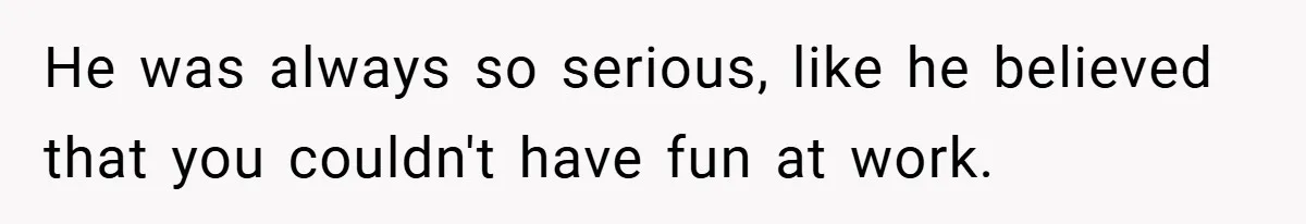 He was always so serious, like he believed that you couldn't have fun at work.