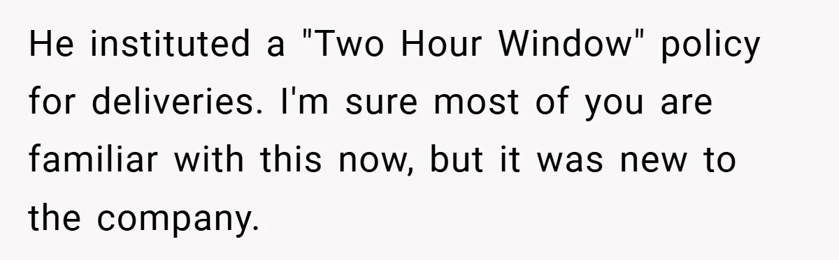 He instituted a "Two Hour Window" policy for deliveries. I'm sure most of you are familiar with this now, but it was new to the company.