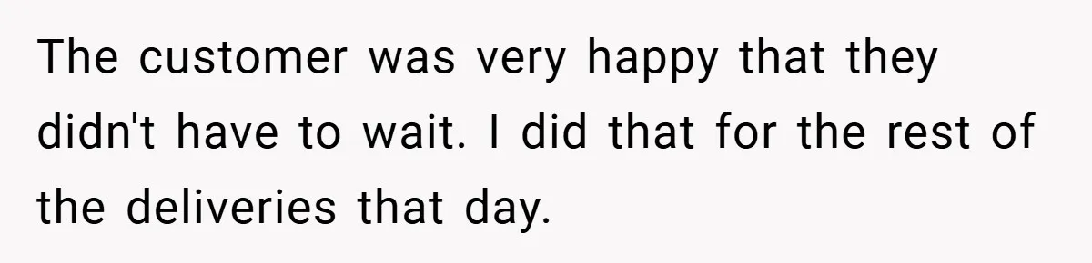 The customer was very happy that they didn't have to wait. I did that for the rest of the deliveries that day.
