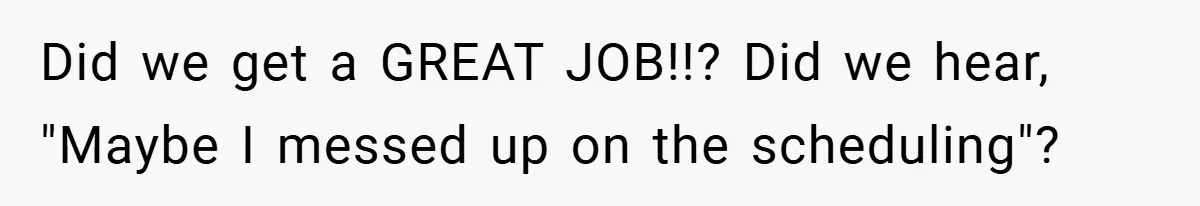 Did we get a GREAT JOB!!? Did we hear, "Maybe I messed up on the scheduling"?