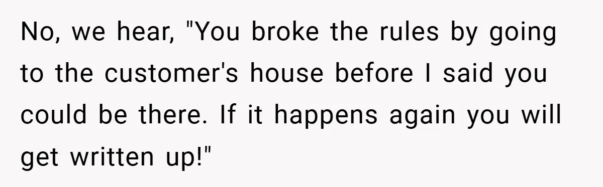 No, we hear, "You broke the rules by going to the customer's house before I said you could be there. If it happens again you will get written up!"