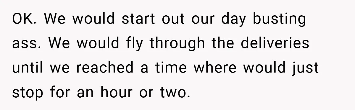 OK. We would start out our day busting ass. We would fly through the deliveries until we reached a time where would just stop for an hour or two.