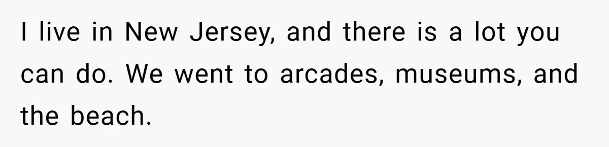 I live in New Jersey, and there is a lot you can do. We went to arcades, museums, and the beach.