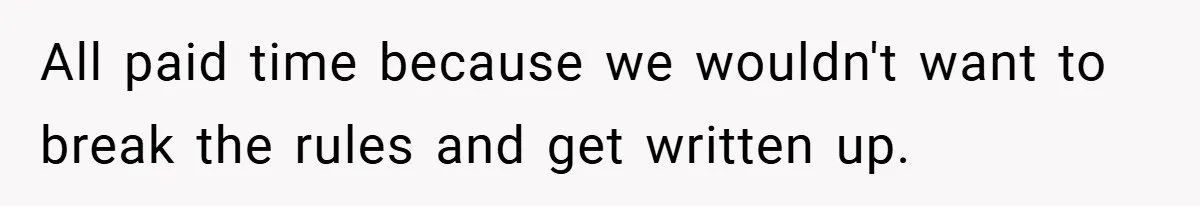 All paid time because we wouldn't want to break the rules and get written up.